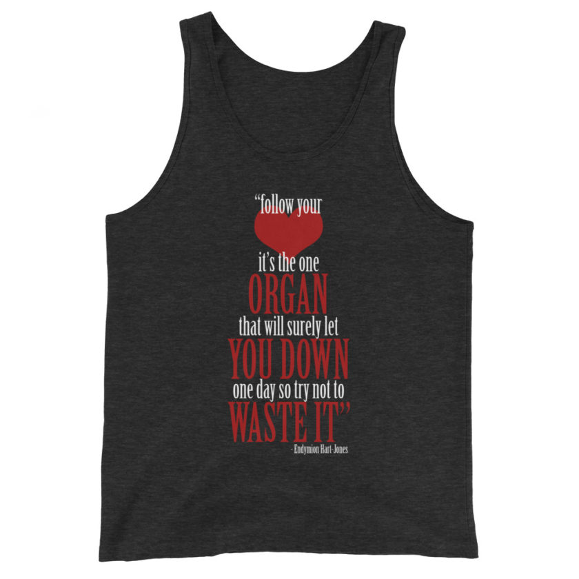 Follow your heart, its the one organ that will surely let you down one day so try not to waste it. Endymion Hart-Jones Unisex Tank Top
