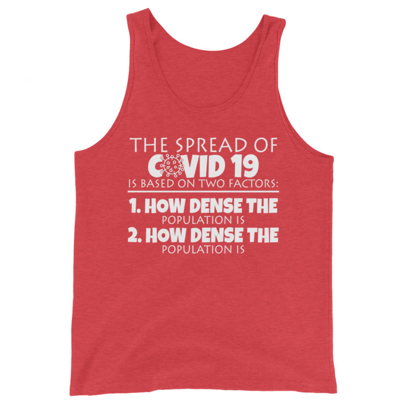 The spread of Covid 19 is based on 2 factors. 1.How dense the population is. 2. how dense the population is.  Unisex Tank Top