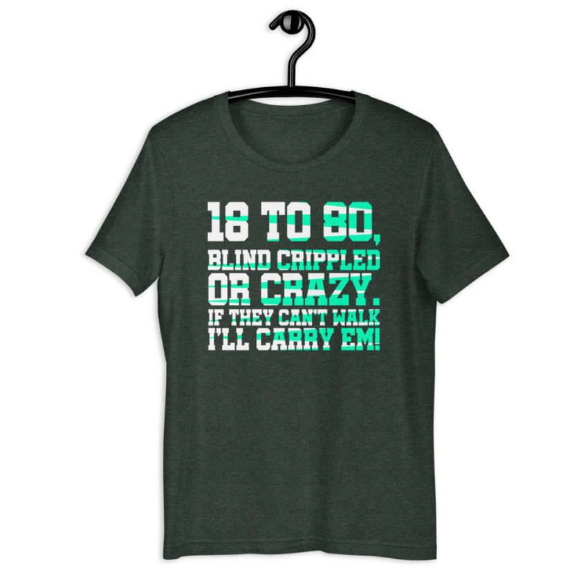 18 to 80 blind crippled or crazy, if they can't walk Ill carry em.Short-Sleeve Unisex T-Shirt - Image 6