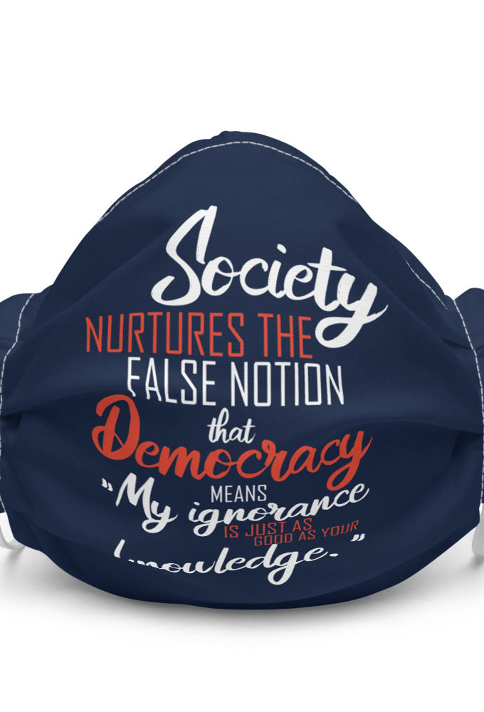 Society nurtures the false notion that Democracy means "My ignorance is just as good as your knowledge." Premium face mask