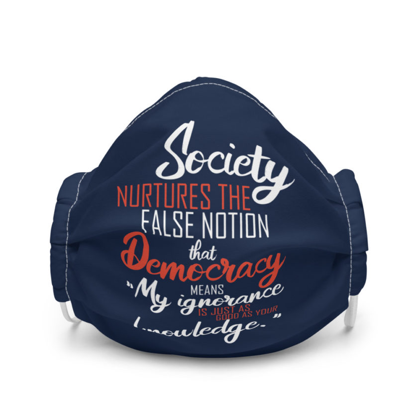 Society nurtures the false notion that Democracy means "My ignorance is just as good as your knowledge." Premium face mask
