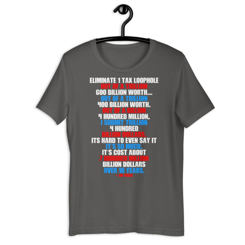 Eliminate 1 tax loophole out of a trillion 600 billion worth...fa a trillion 400 billion worth. Out of a billion 4 hundred million, I submit trillion 4 hundred billion dollars. Its hard to even say it its so much. It's cost about 7 hundred million billion dollars over 10 years. Short-Sleeve Unisex T-Shirt - Image 9