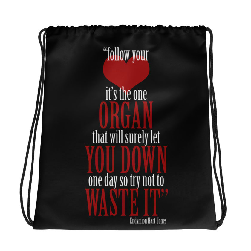Follow your heart, its the one organ that will surely let you down one day so try not to waste it.	Endymion Hart-Jones	The Road to Wellville Drawstring bag