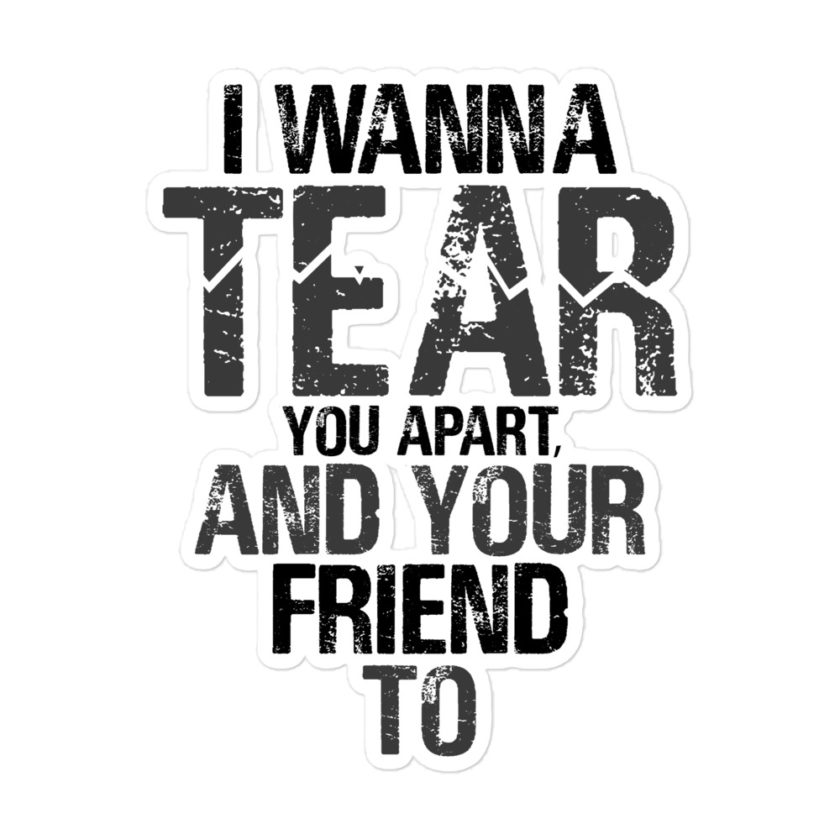 I wanna tear you apart, and your friend to. Bubble-free stickers