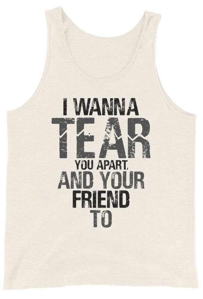 I wanna tear you apart, and your friend to. Unisex Tank Top