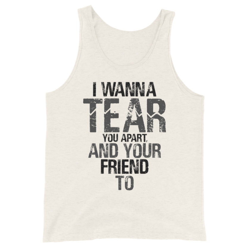 I wanna tear you apart, and your friend to. Unisex Tank Top