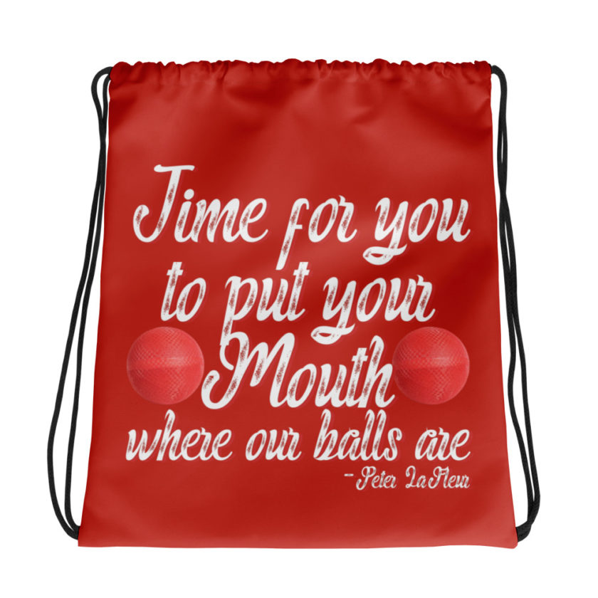 Time for you to put your mouth where our balls are.	-Peter LaFleur, Dodgeball Drawstring bag