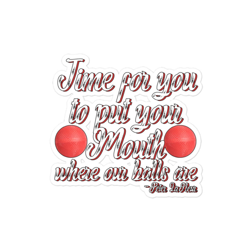 Time for you to put your mouth where our balls are.	-Peter LaFleur, Dodgeball Bubble-free stickers