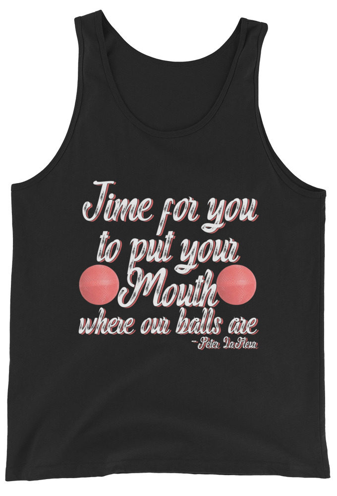 Time for you to put your mouth where our balls are.	-Peter LaFleur, Dodgeball Unisex Tank Top