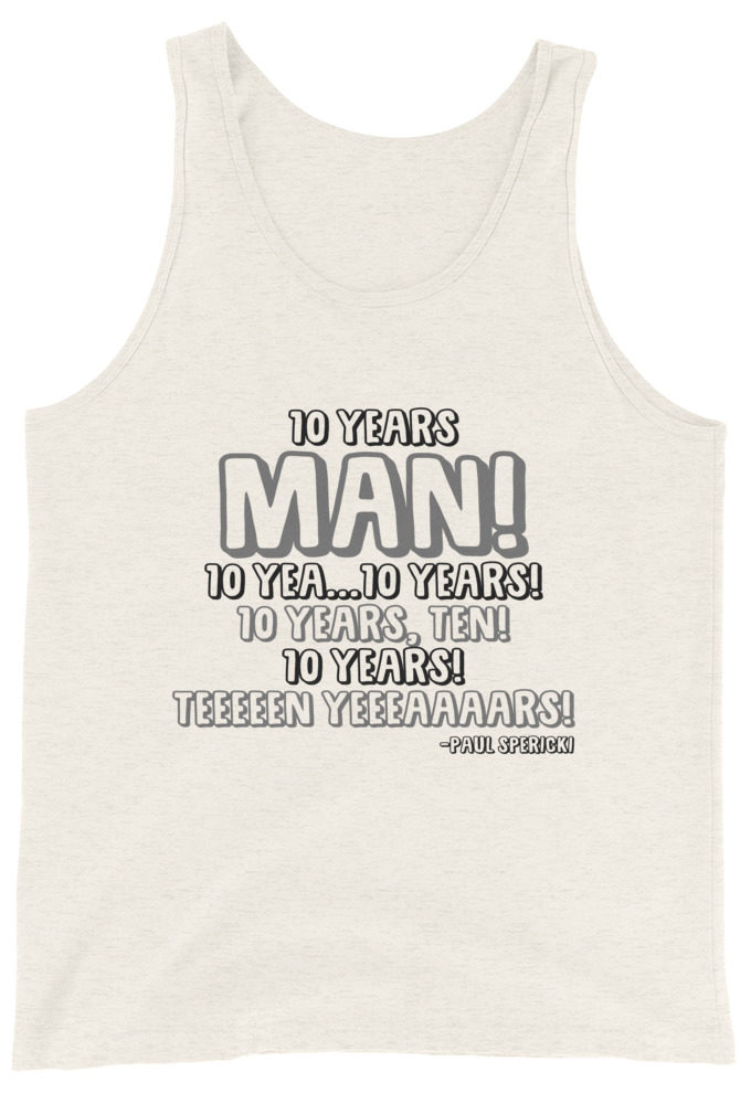 10 years man! 10 yea...10 years! 10 years, TEN! 10 YEARS! 10 years... -Paul Spericki, Grosse Point Blank Unisex Tank Top