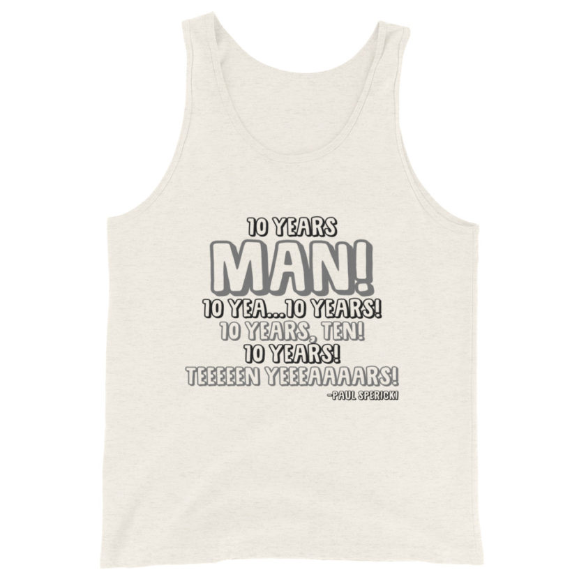 10 years man! 10 yea...10 years! 10 years, TEN! 10 YEARS! 10 years... -Paul Spericki, Grosse Point Blank Unisex Tank Top