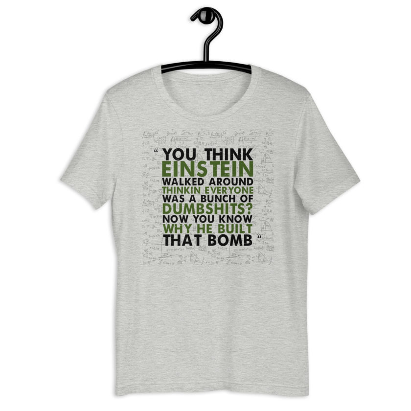 You think Einstein walked around thinkin everyone was a bunch of d*mbsh*ts? Now you know why he built that bomb. -Idiocracy Unisex t-shirt - Image 6
