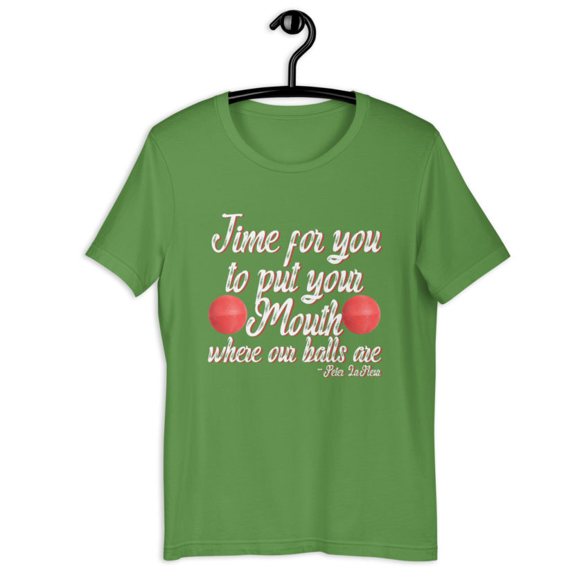 Time for you to put your mouth where our balls are.	-Peter LaFleur, Dodgeball Unisex t-shirt - Image 10