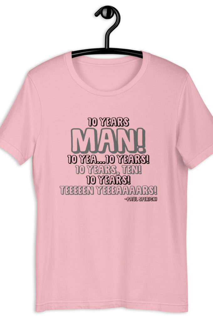10 years man! 10 yea...10 years! 10 years, TEN! 10 YEARS! 10 years... -Paul Spericki, Grosse Point Blank Unisex t-shirt