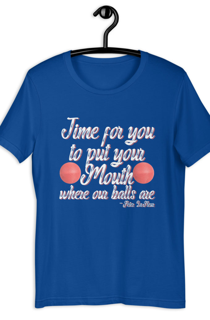 Time for you to put your mouth where our balls are.	-Peter LaFleur, Dodgeball Unisex t-shirt