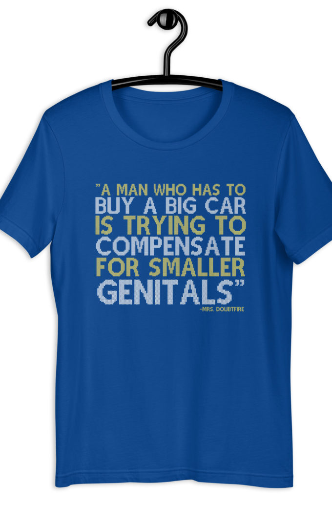 A man who has to buy a big car is trying to compensate for smaller genitals. -Mrs. Doubtfire Unisex t-shirt