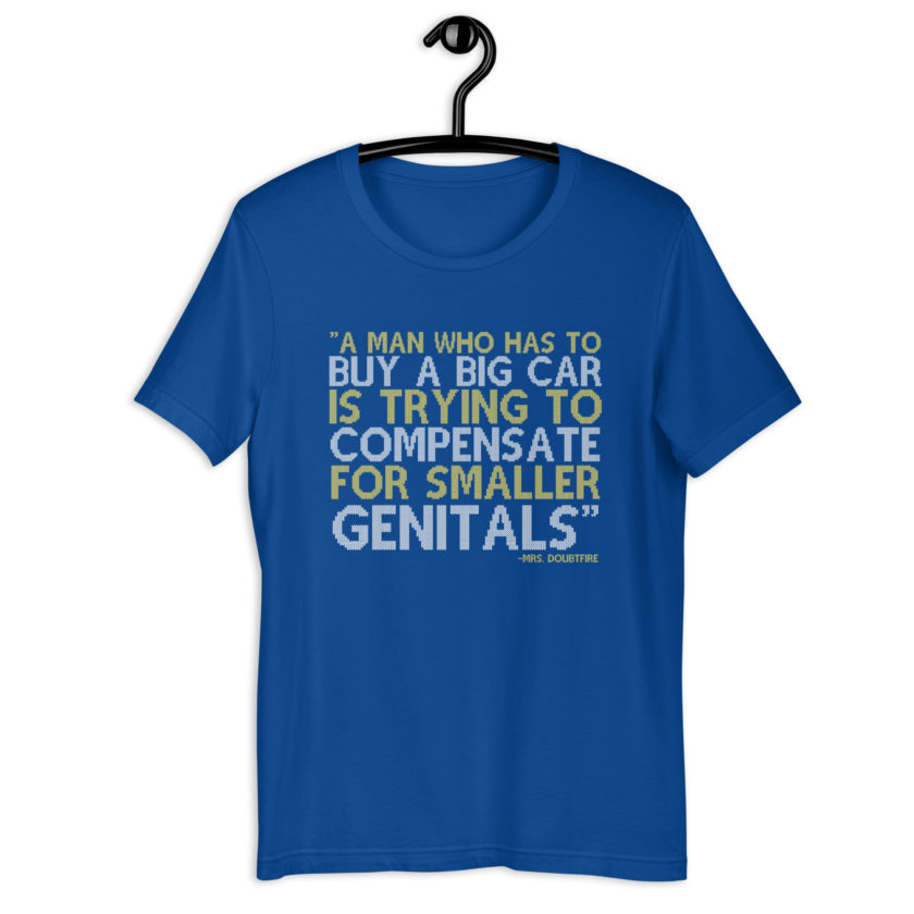 A man who has to buy a big car is trying to compensate for smaller genitals. -Mrs. Doubtfire Unisex t-shirt