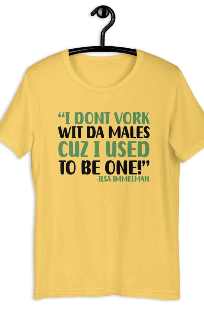 I dont vork wit da males cuz I used to be one! - Ilsa Immelman, Mrs. Doubtfire Unisex t-shirt