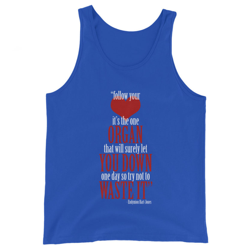 Follow your heart, its the one organ that will surely let you down one day so try not to waste it. -Endymion Hart-Jones, The Road to Wellville Unisex Tank Top - Image 4