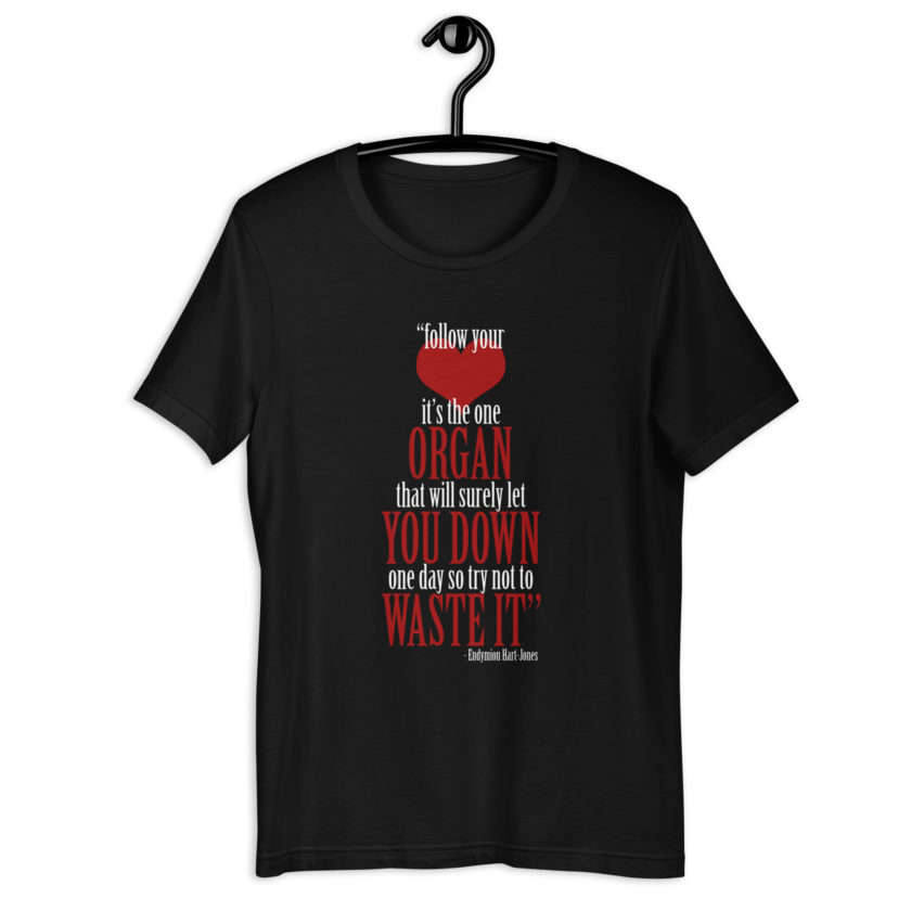 Follow your heart, its the one organ that will surely let you down one day so try not to waste it. -Endymion Hart-Jones, The Road to Wellville Unisex t-shirt - Image 2