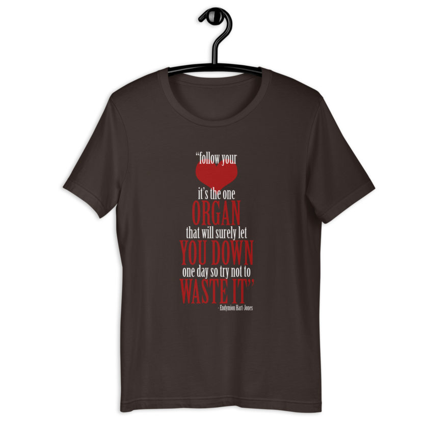 Follow your heart, its the one organ that will surely let you down one day so try not to waste it. -Endymion Hart-Jones, The Road to Wellville Unisex t-shirt - Image 4
