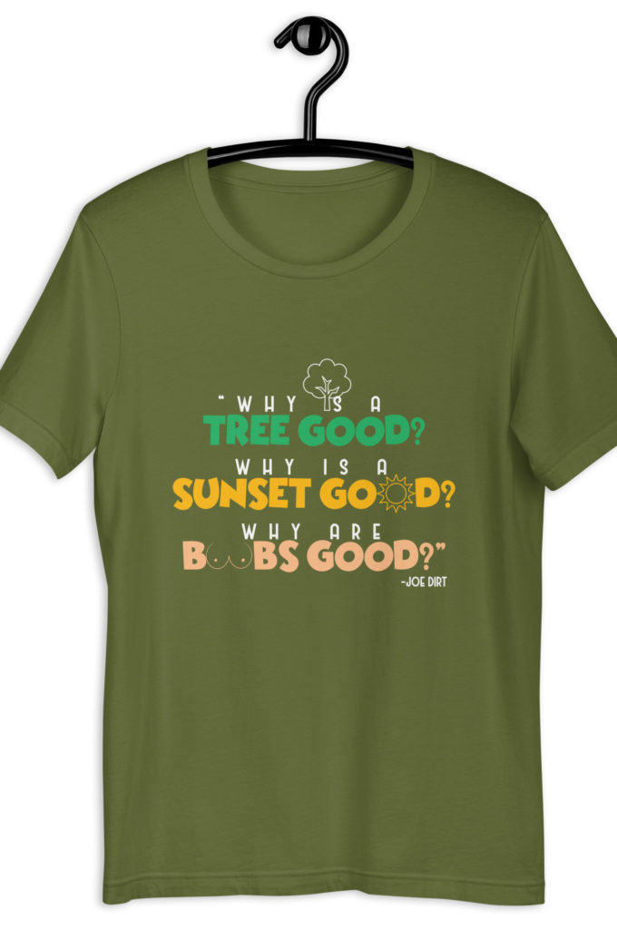 Why is a tree good? Why is a sunset good? Why are boobs good? -Joe Dirt Unisex t-shirt