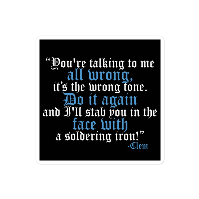 You're talking to me all wrong, its the wrong tone. Do it again and I'll stab you in the face with a soldering iron! -Clem, Joe Dirt Film Bubble-free stickers