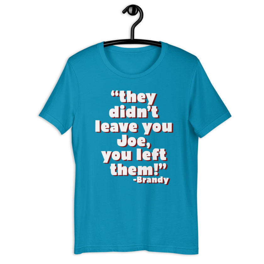 They didn't leave you Joe, You left them! -Brandy, Joe Dirt Unisex t-shirt - Image 10