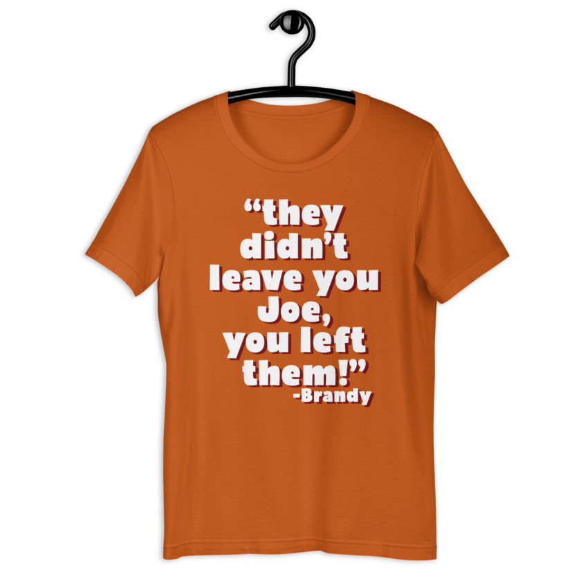They didn't leave you Joe, You left them! -Brandy, Joe Dirt Unisex t-shirt - Image 9