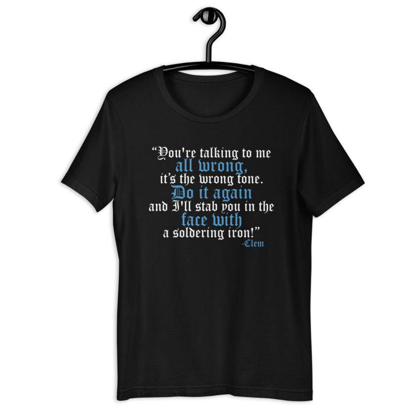 You're talking to me all wrong, its the wrong tone. Do it again and I'll stab you in the face with a soldering iron! -Clem, Joe Dirt Film