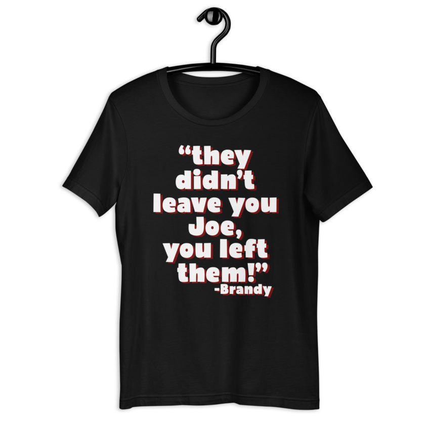 They didn't leave you Joe, You left them! -Brandy, Joe Dirt Unisex t-shirt - Image 2