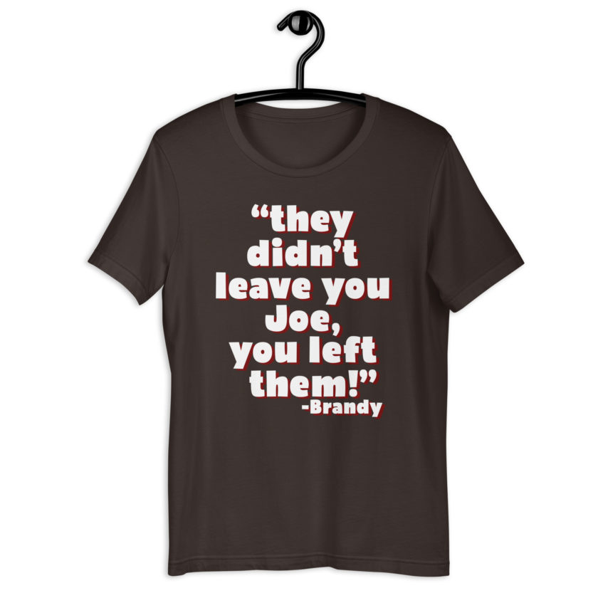 They didn't leave you Joe, You left them! -Brandy, Joe Dirt Unisex t-shirt - Image 4
