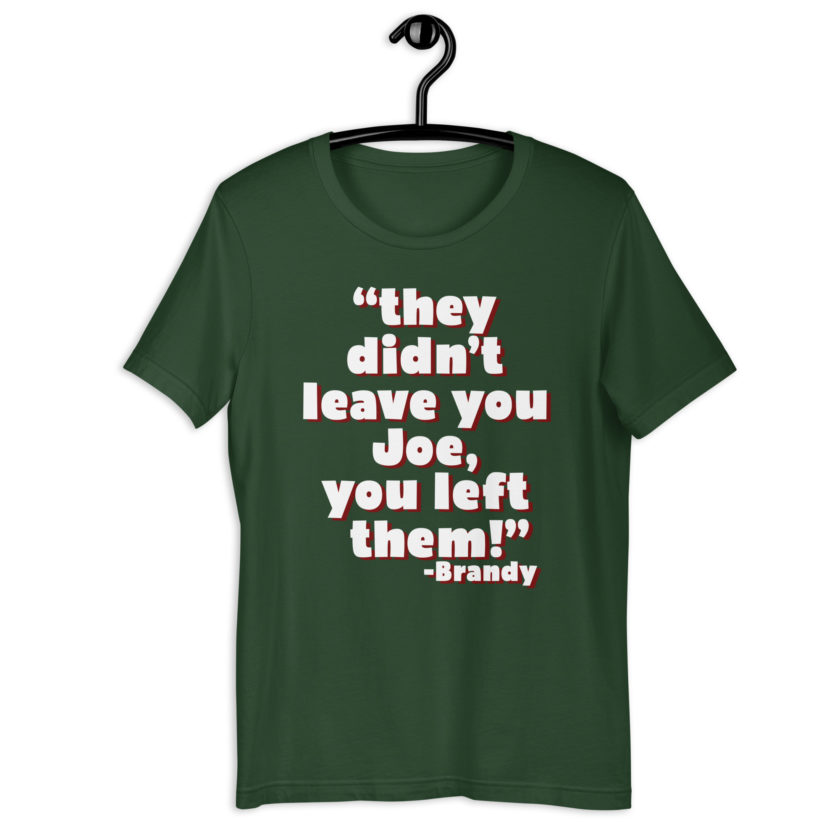They didn't leave you Joe, You left them! -Brandy, Joe Dirt Unisex t-shirt - Image 5