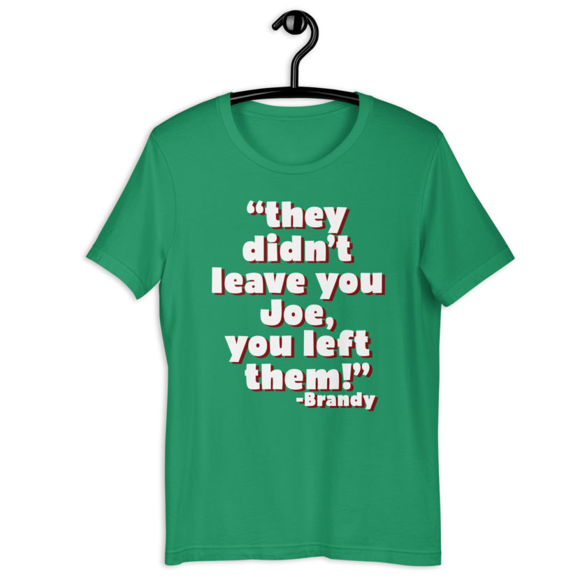 They didn't leave you Joe, You left them! -Brandy, Joe Dirt Unisex t-shirt - Image 11