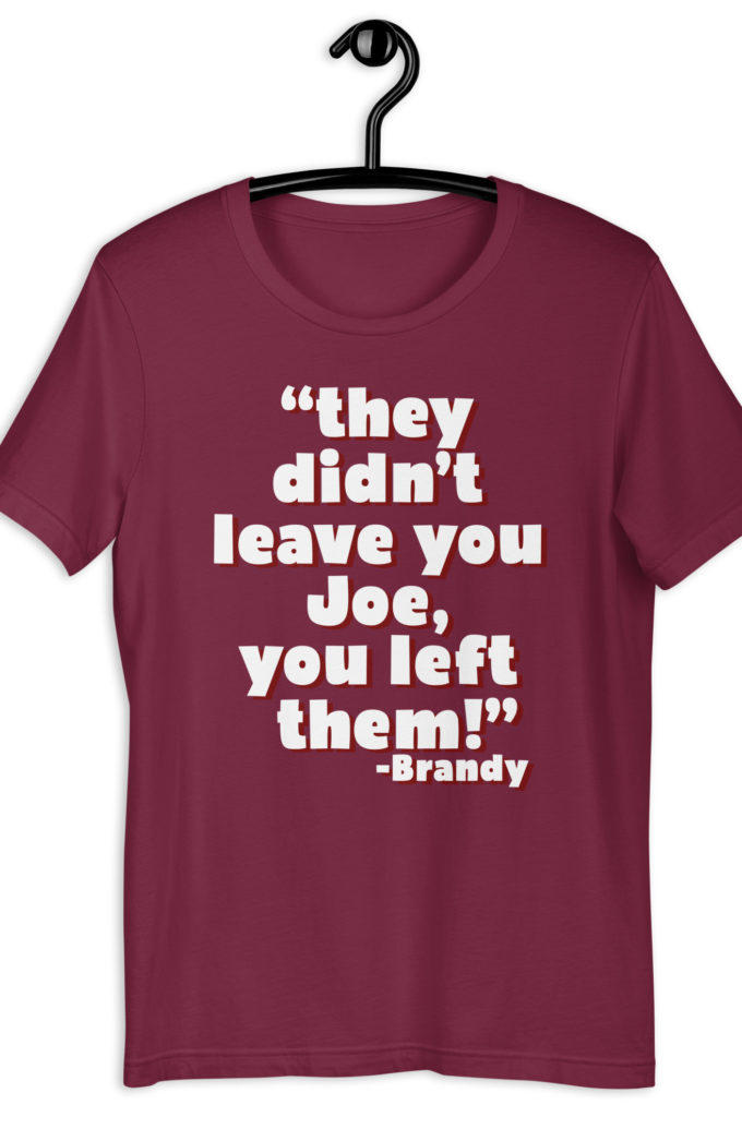 They didn't leave you Joe, You left them! -Brandy, Joe Dirt Unisex t-shirt
