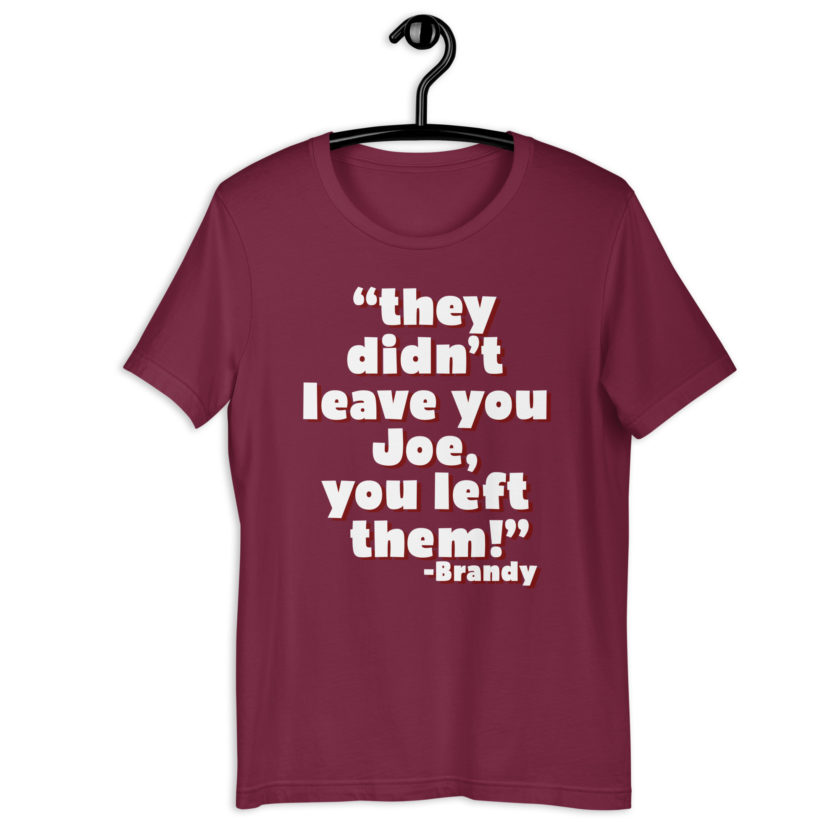 They didn't leave you Joe, You left them! -Brandy, Joe Dirt Unisex t-shirt