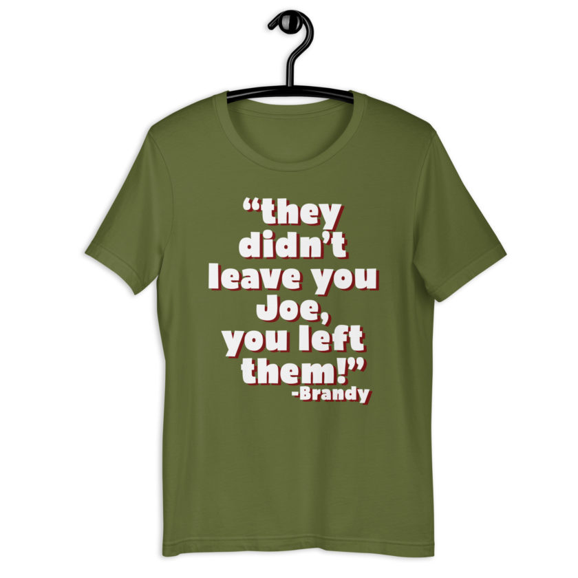They didn't leave you Joe, You left them! -Brandy, Joe Dirt Unisex t-shirt - Image 8