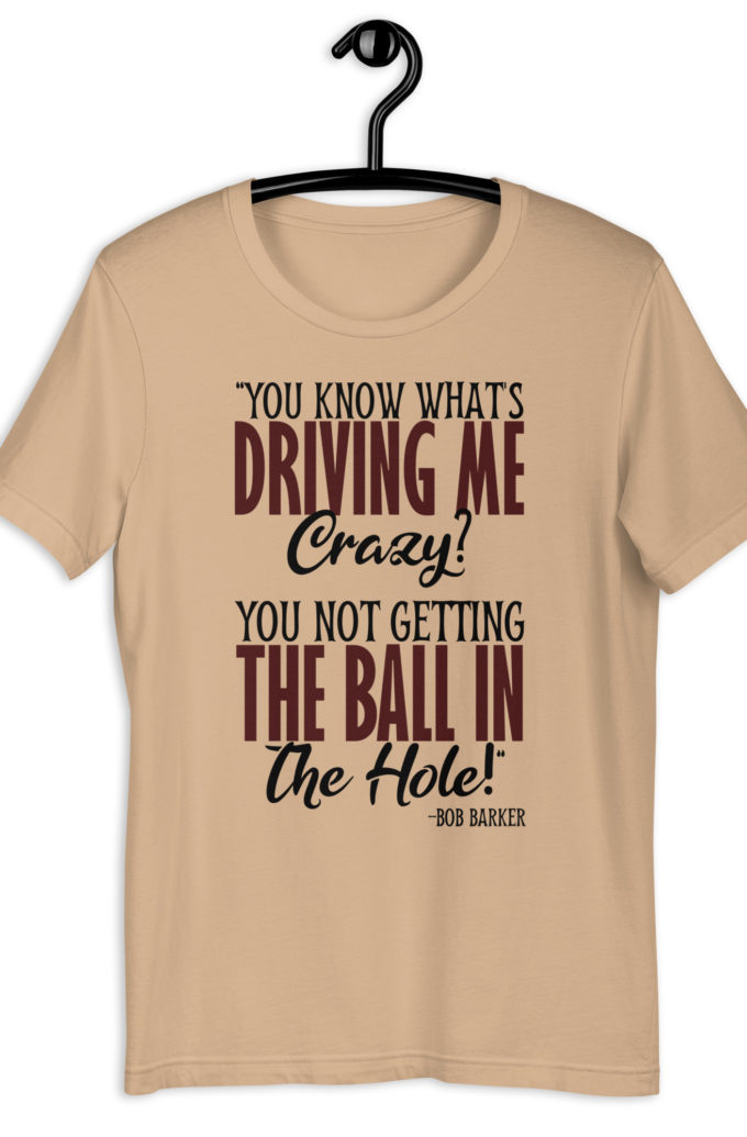 You know what's driving me crazy? You not getting the ball in the hole! -Bob Barker, Happy Gilmore