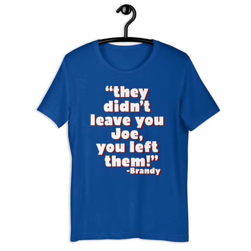 They didn't leave you Joe, You left them! -Brandy, Joe Dirt Unisex t-shirt - Image 6
