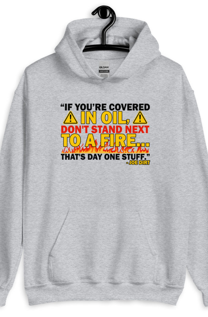 If you're covered in oil, don't stand next to a fire. That's day one stuff -Joe Dirt