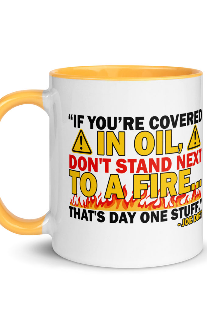 If you're covered in oil, don't stand next to a fire. That's day one stuff -Joe Dirt