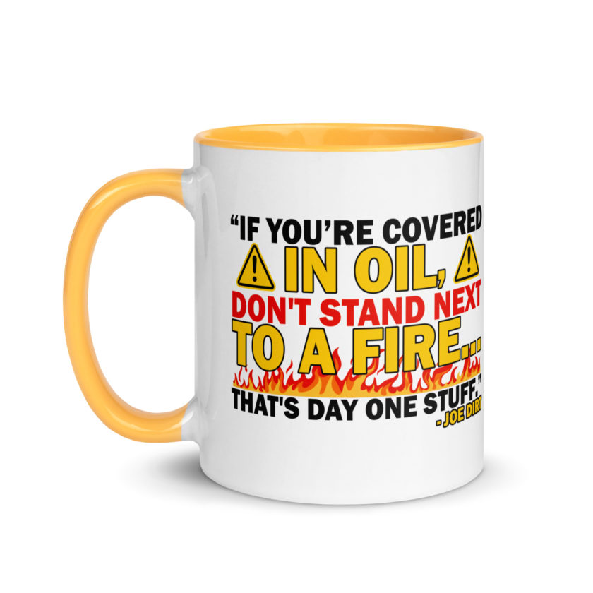 If you're covered in oil, don't stand next to a fire. That's day one stuff -Joe Dirt